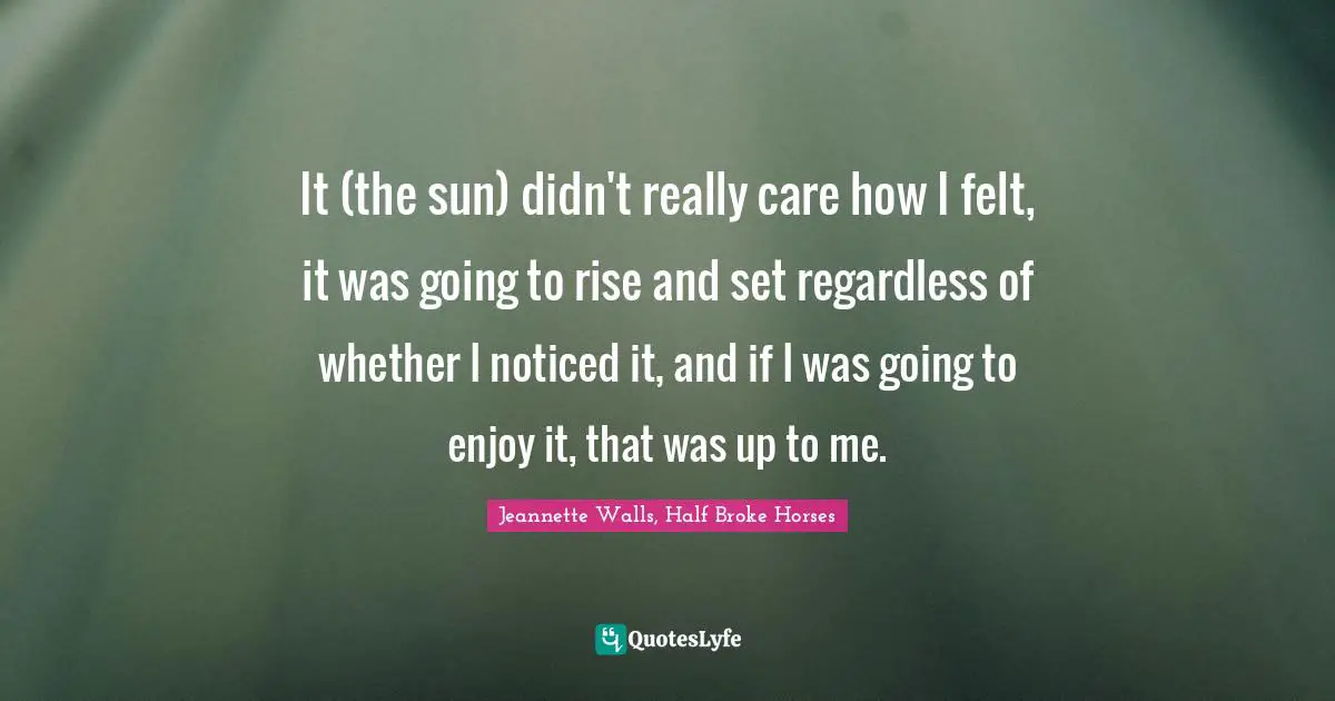 Jeannette Walls, Half Broke Horses Quotes: "It (the sun) didn't really care how I felt, it was going to rise and set regardless of whether I noticed it, and if I was going to enjoy it, that was up to me."