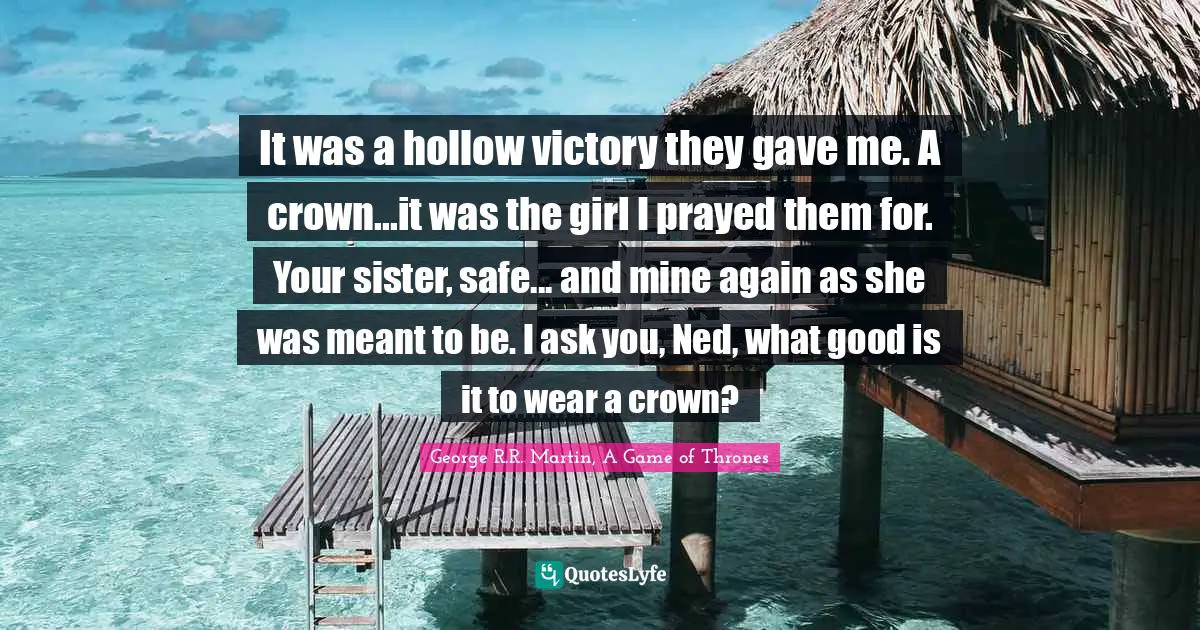 It was a hollow victory they gave me. A crown...it was the girl I prayed them for. Your sister, safe... and mine again as she was meant to be. I ask you, Ned, what good is it to wear a crown?