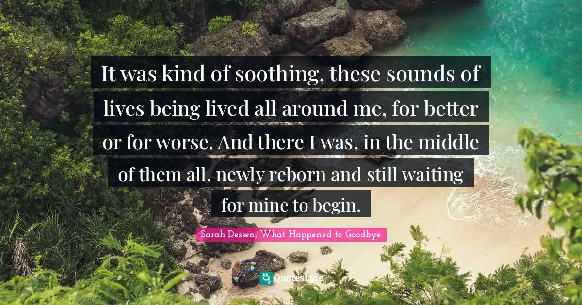 It was kind of soothing, these sounds of lives being lived all around me, for better or for worse. And there I was, in the middle of them all, newly reborn and still waiting for mine to begin.