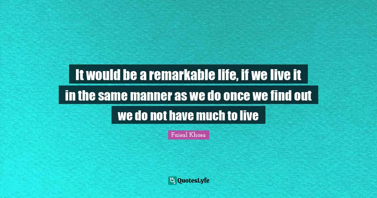 It would be a remarkable life, if we live it in the same manner as we do once we find out we do not have much to live