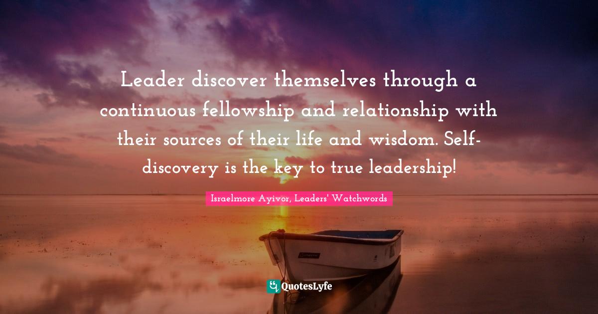 Leader discover themselves through a continuous fellowship and relationship with their sources of their life and wisdom. Self-discovery is the key to true leadership!