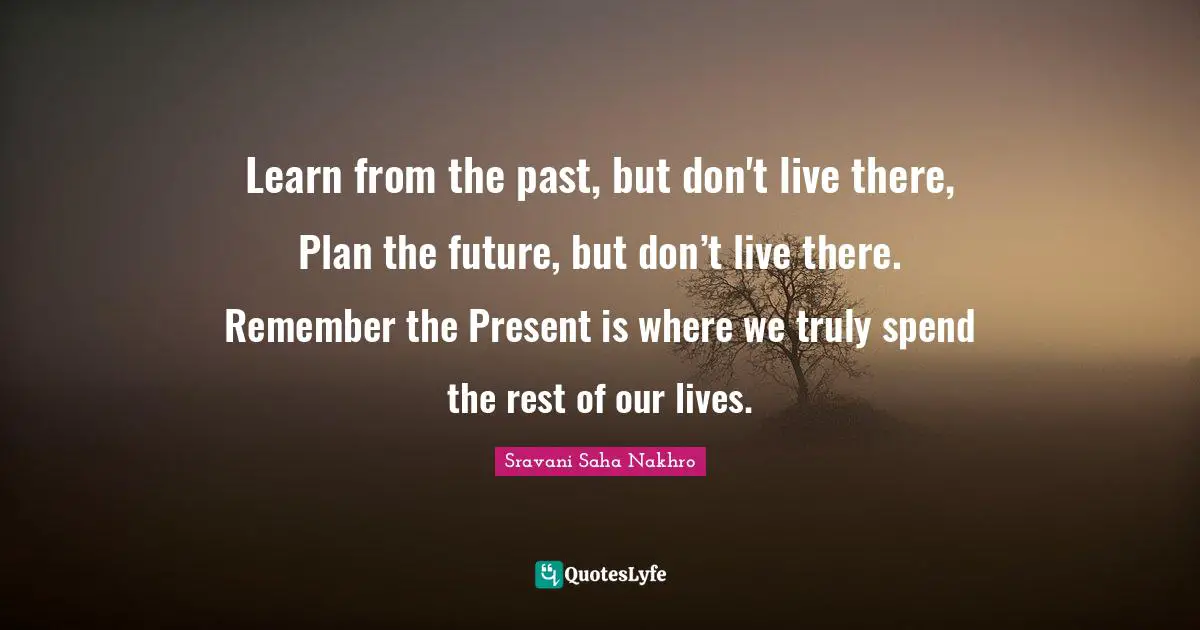 Learn from the past, but don't live there, Plan the future, but don’t live there. Remember the Present is where we truly spend the rest of our lives.