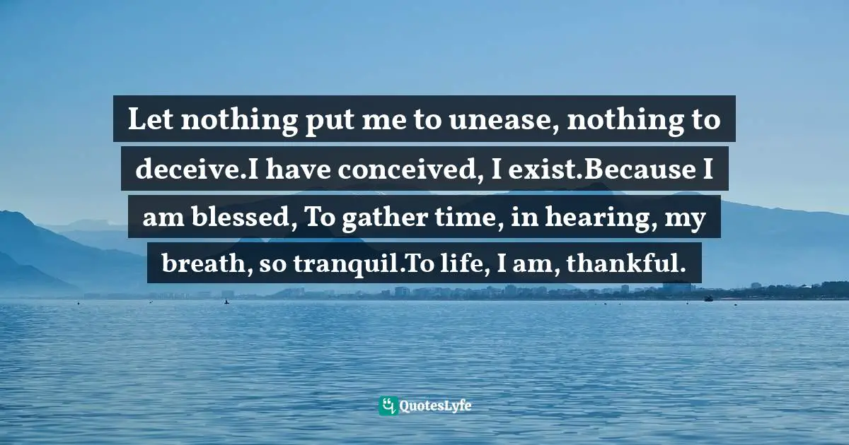 Jasleen Kaur Gumber Quotes: "Let nothing put me to unease, nothing to deceive.I have conceived, I exist.Because I am blessed, To gather time, in hearing, my breath, so tranquil.To life, I am, thankful."