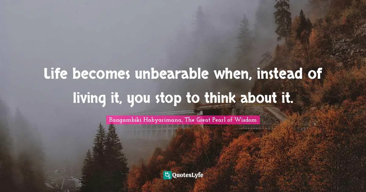 Bangambiki Habyarimana, The Great Pearl of Wisdom Quotes: Life becomes unbearable when, instead of living it, you stop to think about it.