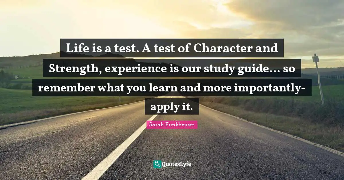 Life is a test. A test of Character and Strength, experience is our study guide... so remember what you learn and more importantly-apply it.