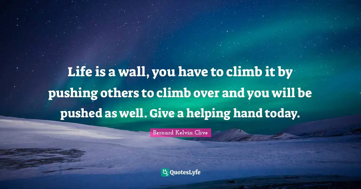 Life is a wall, you have to climb it by pushing others to climb over and you will be pushed as well. Give a helping hand today.