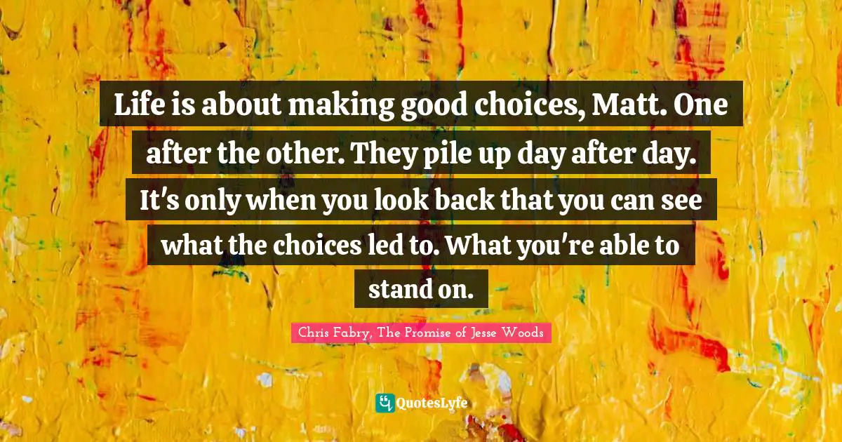 Life is about making good choices, Matt. One after the other. They pile up day after day. It's only when you look back that you can see what the choices led to. What you're able to stand on.
