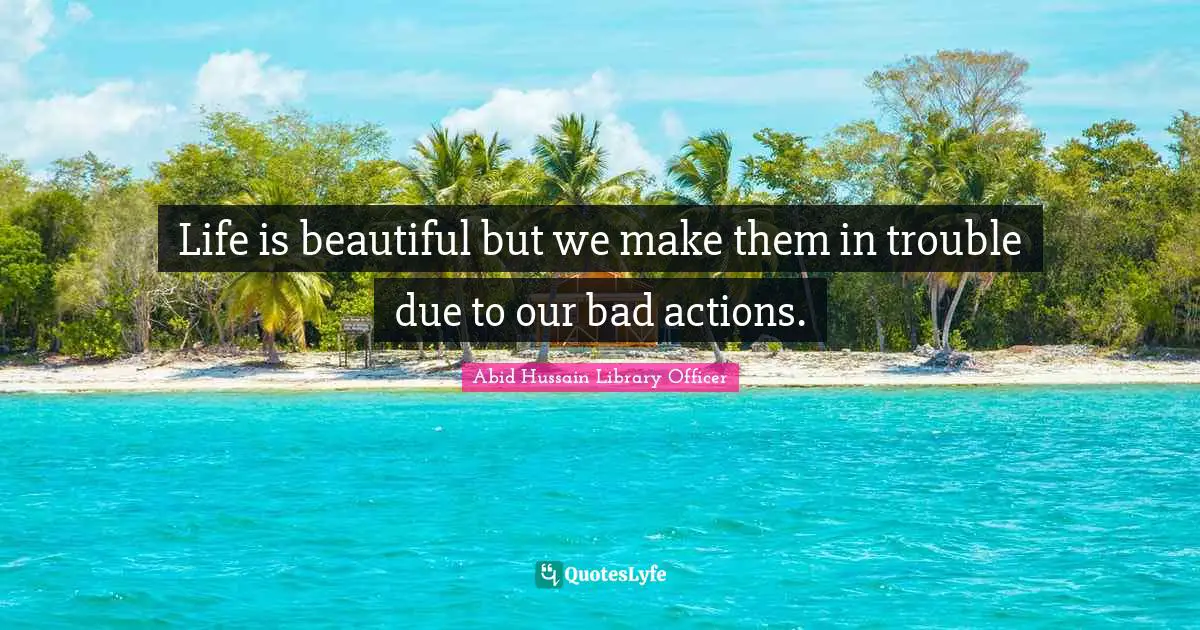 Life is beautiful but we make them in trouble due to our bad actions.