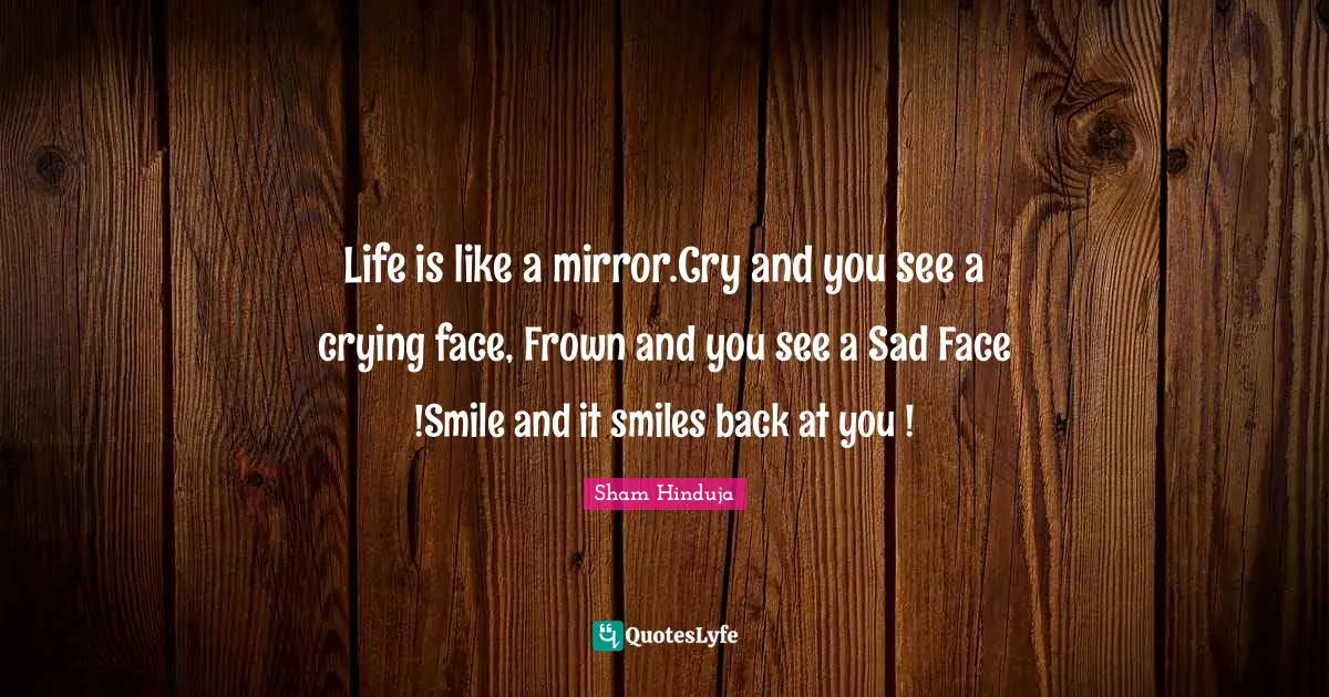 Life is like a mirror.Cry and you see a crying face, Frown and you see a Sad Face !Smile and it smiles back at you !