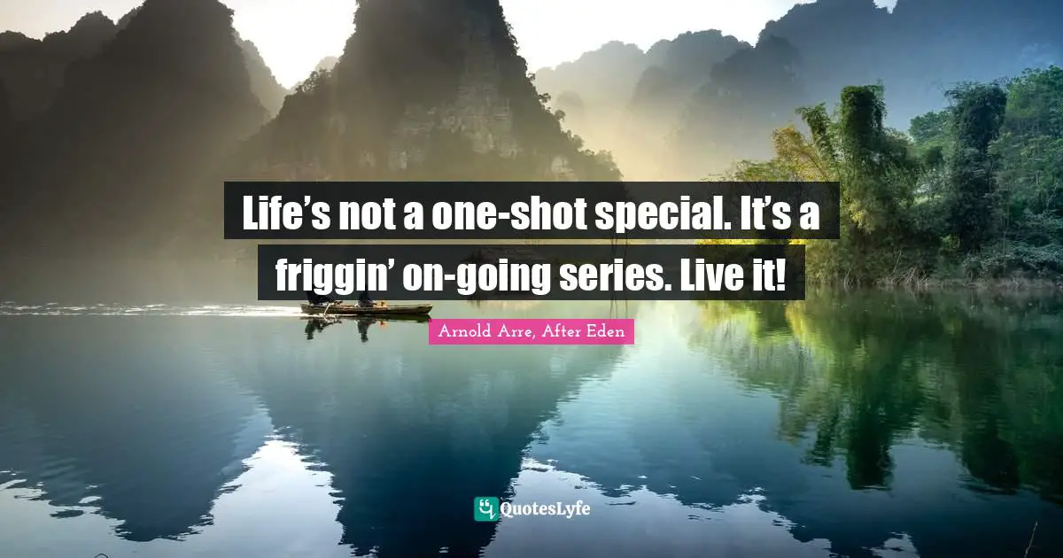 Life’s not a one-shot special. It’s a friggin’ on-going series. Live it!