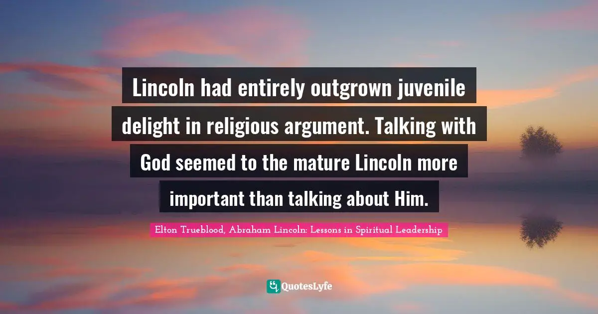 Elton Trueblood, Abraham Lincoln: Lessons in Spiritual Leadership Quotes: Lincoln had entirely outgrown juvenile delight in religious argument. Talking with God seemed to the mature Lincoln more important than talking about Him.