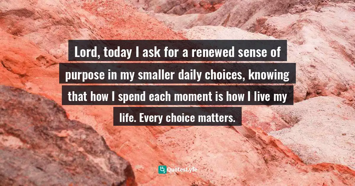 Lord, today I ask for a renewed sense of purpose in my smaller daily choices, knowing that how I spend each moment is how I live my life. Every choice matters.