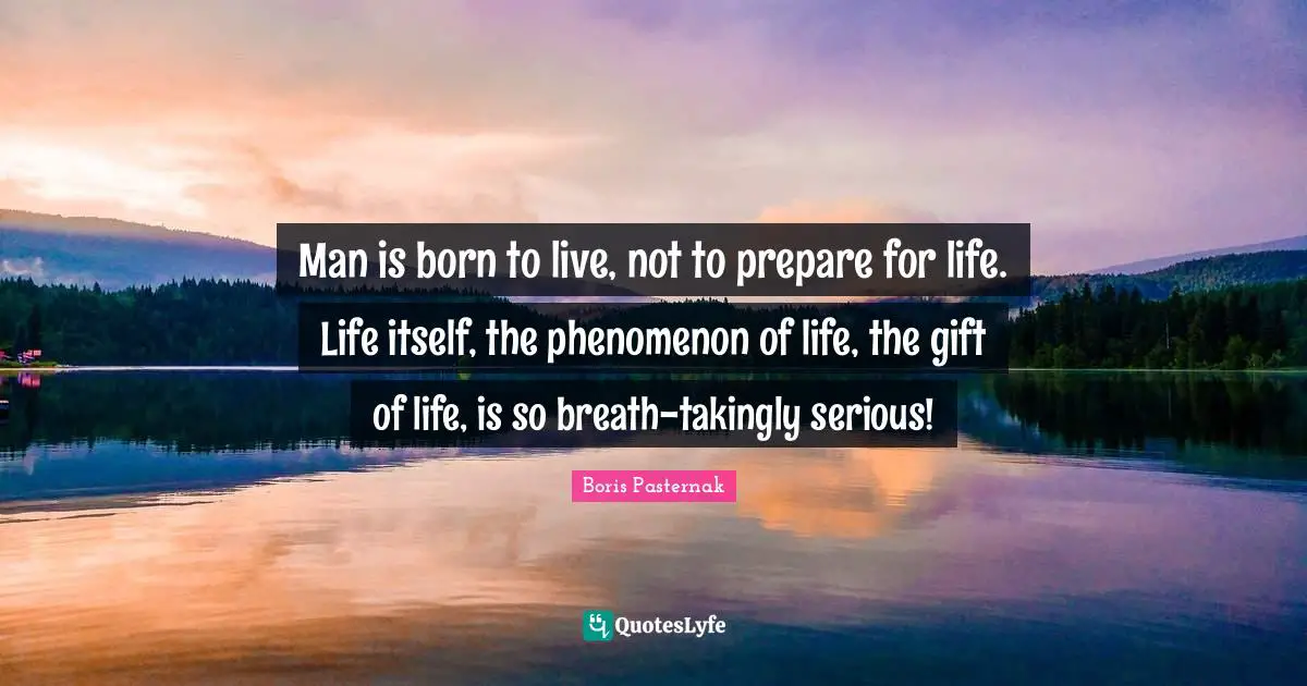 Man is born to live, not to prepare for life. Life itself, the phenomenon of life, the gift of life, is so breath-takingly serious!