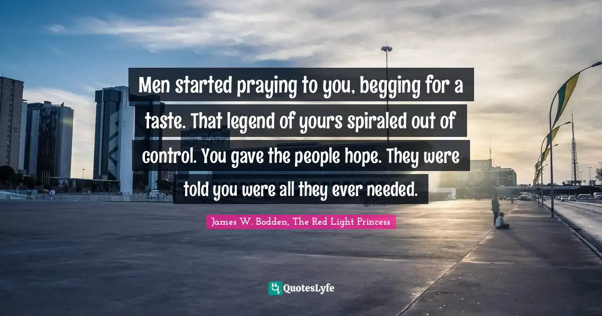 Men started praying to you, begging for a taste. That legend of yours spiraled out of control. You gave the people hope. They were told you were all they ever needed.
