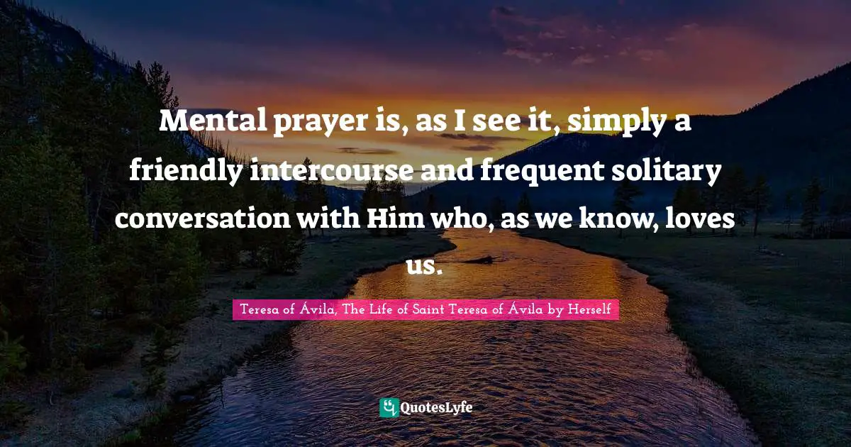 Mental prayer is, as I see it, simply a friendly intercourse and frequent solitary conversation with Him who, as we know, loves us.