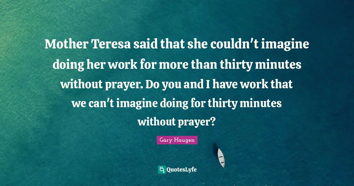 Mother Teresa said that she couldn't imagine doing her work for more than thirty minutes without prayer. Do you and I have work that we can't imagine doing for thirty minutes without prayer?