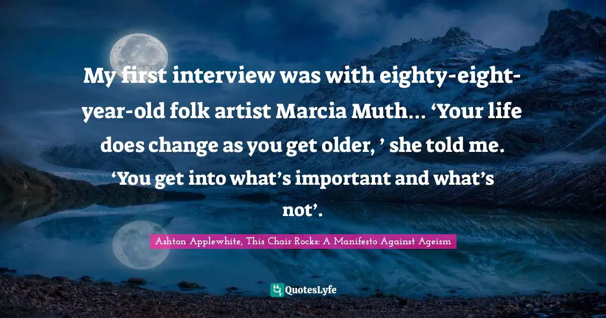 My first interview was with eighty-eight-year-old folk artist Marcia Muth… ‘Your life does change as you get older, ’ she told me. ‘You get into what’s important and what’s not’.
