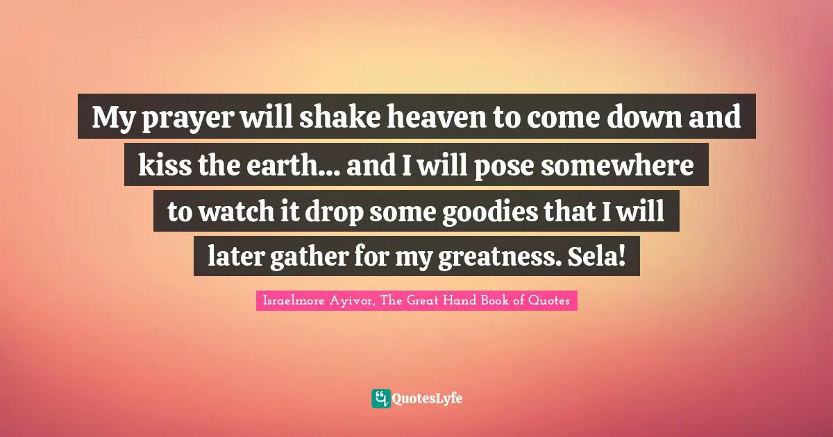 Israelmore Ayivor, The Great Hand Book of Quotes Quotes: My prayer will shake heaven to come down and kiss the earth... and I will pose somewhere to watch it drop some goodies that I will later gather for my greatness. Sela!