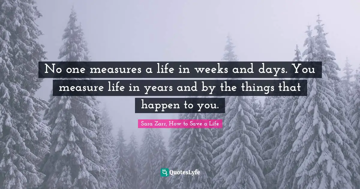 Sara Zarr Quotes: "No one measures a life in weeks and days. You measure life in years and by the things that happen to you."