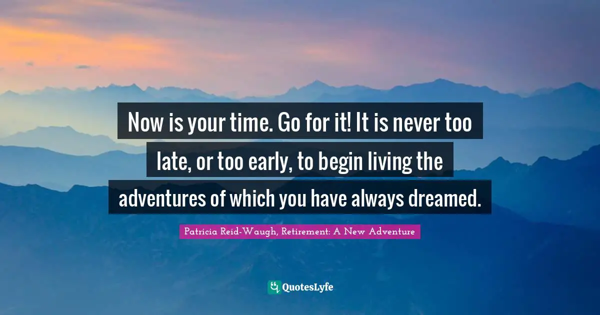 Now is your time. Go for it! It is never too late, or too early, to begin living the adventures of which you have always dreamed.