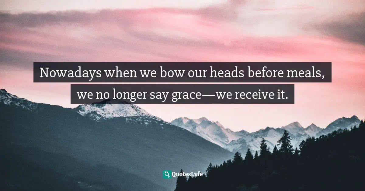 I'm Curious. Quotes: "Nowadays when we bow our heads before meals, we no longer say grace—we receive it."