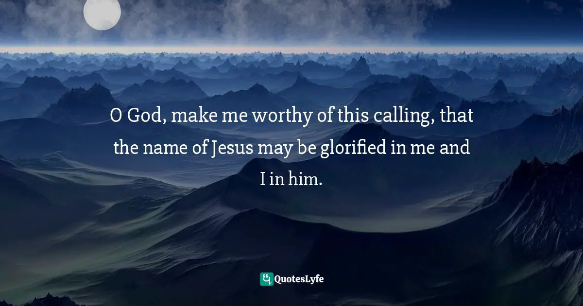 O God, make me worthy of this calling, that the name of Jesus may be glorified in me and I in him.
