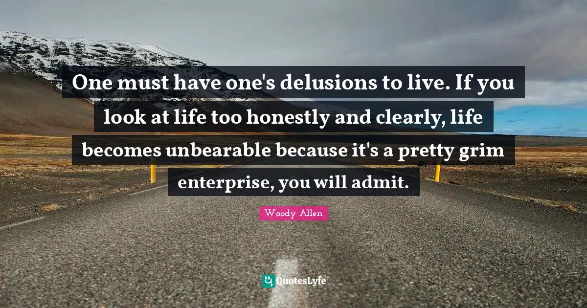 Woody Allen Quotes: One must have one's delusions to live. If you look at life too honestly and clearly, life becomes unbearable because it's a pretty grim enterprise, you will admit.