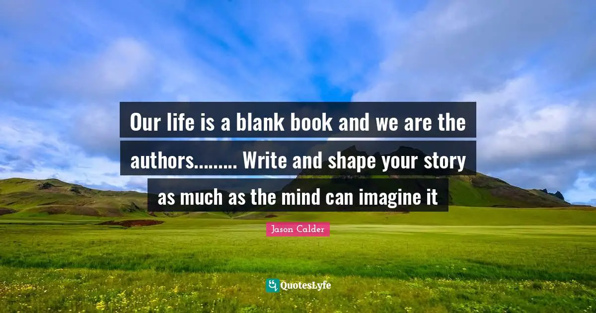 Our life is a blank book and we are the authors......... Write and shape your story as much as the mind can imagine it