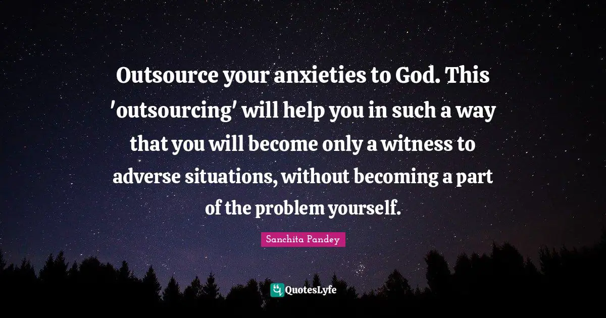 Outsource your anxieties to God. This 'outsourcing' will help you in such a way that you will become only a witness to adverse situations, without becoming a part of the problem yourself.