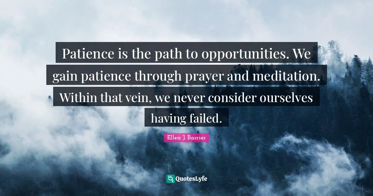 Patience is the path to opportunities. We gain patience through prayer and meditation. Within that vein, we never consider ourselves having failed.