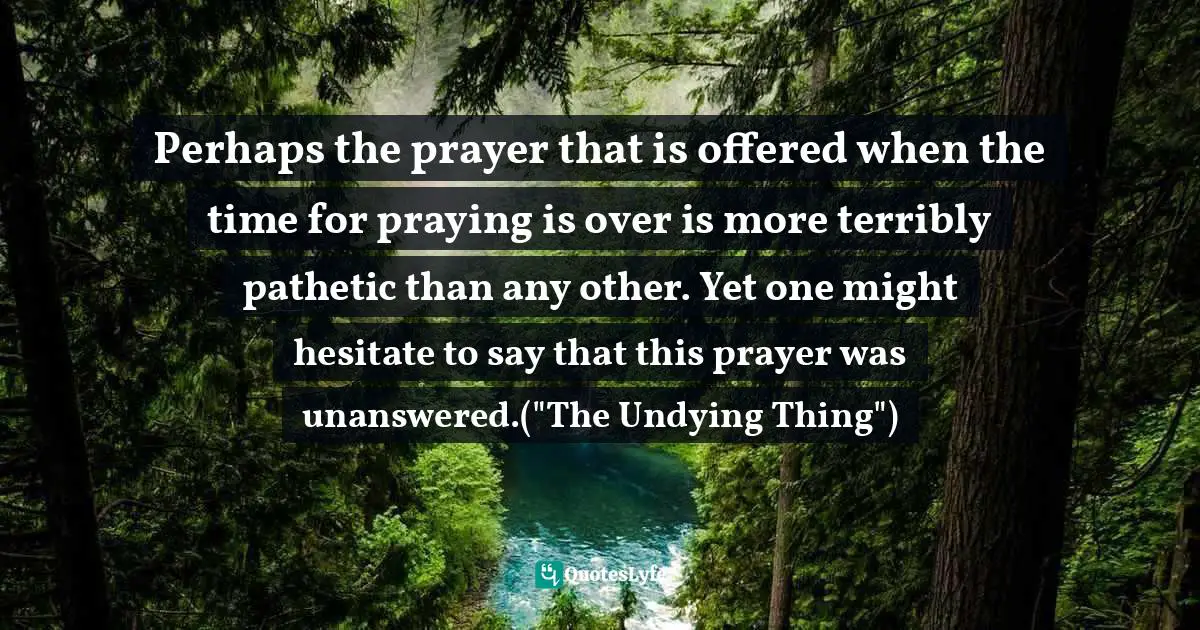 Perhaps the prayer that is offered when the time for praying is over is more terribly pathetic than any other. Yet one might hesitate to say that this prayer was unanswered.("The Undying Thing")