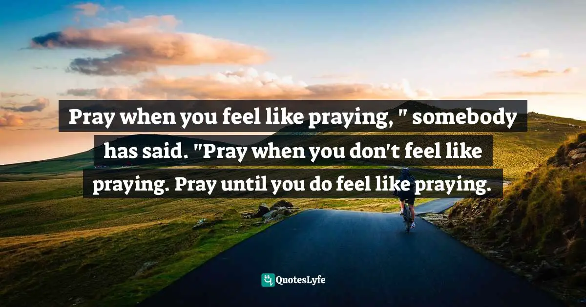 Pray when you feel like praying, " somebody has said. "Pray when you don't feel like praying. Pray until you do feel like praying.