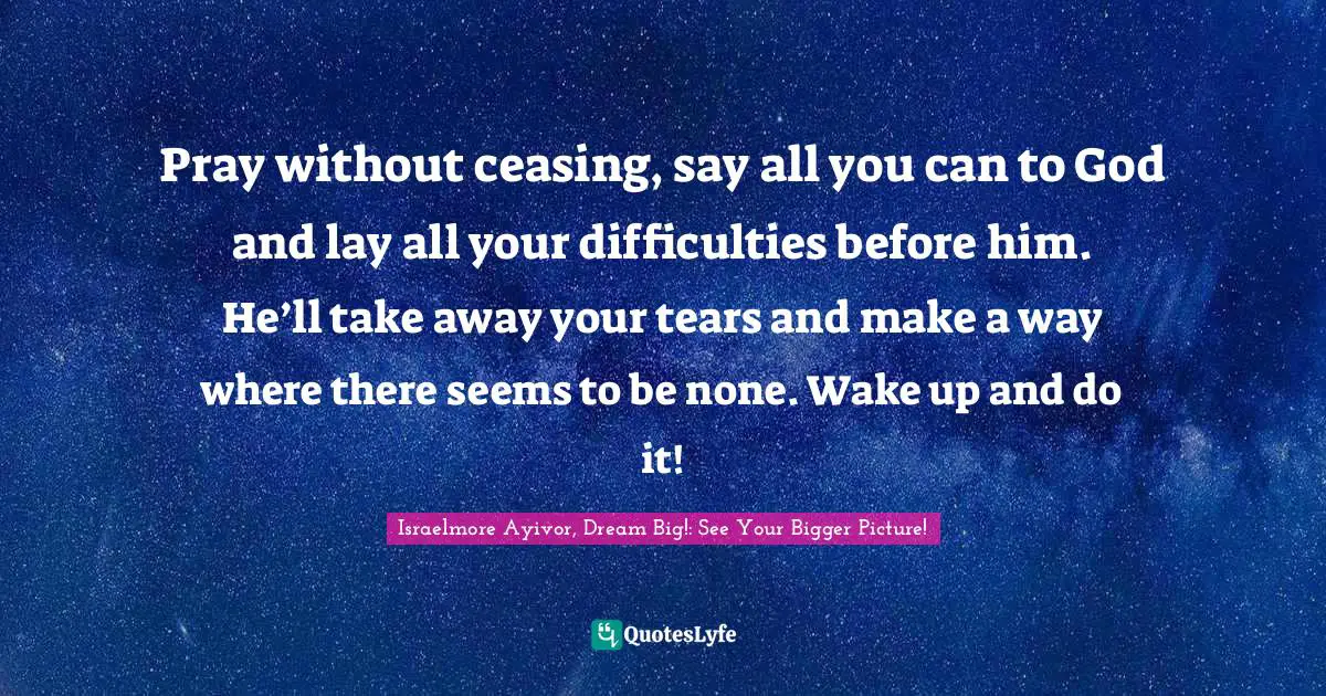 Weep Quotes: "Pray without ceasing, say all you can to God and lay all your difficulties before him. He’ll take away your tears and make a way where there seems to be none. Wake up and do it!"