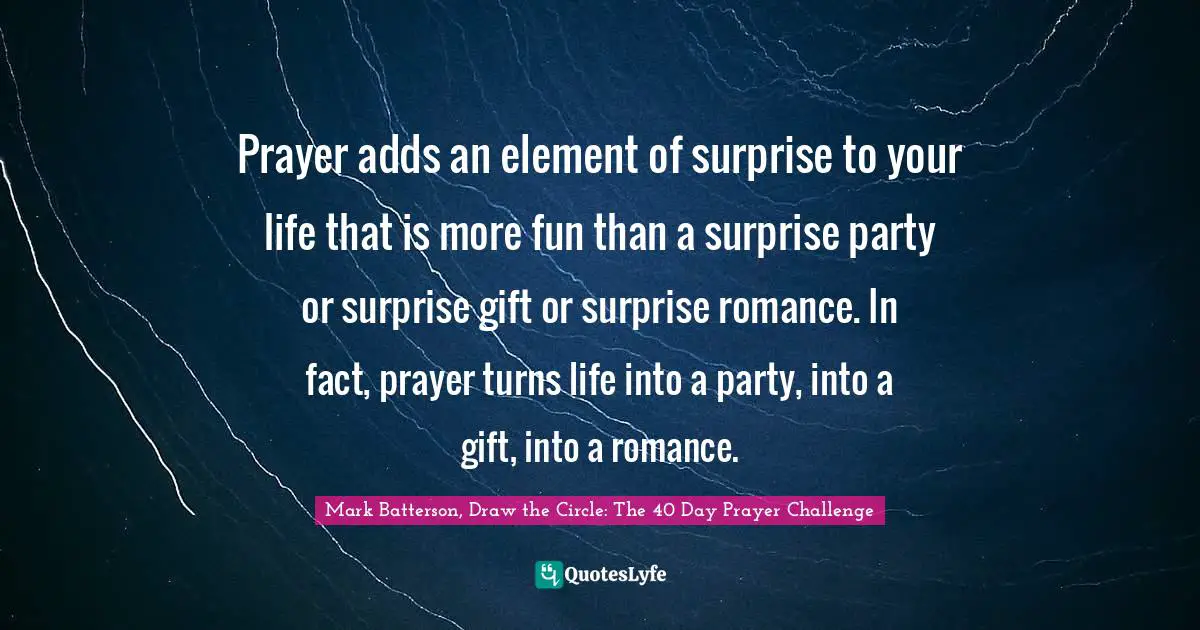 Mark Batterson, Draw The Circle: The 40 Day Prayer Challenge Quotes: "Prayer adds an element of surprise to your life that is more fun than a surprise party or surprise gift or surprise romance. In fact, prayer turns life into a party, into a gift, into a romance."
