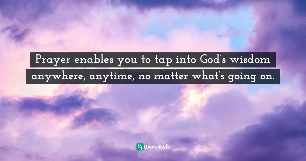 Prayer enables you to tap into God’s wisdom anywhere, anytime, no matter what’s going on.