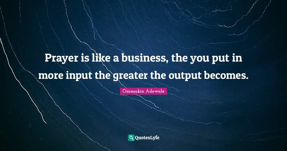 Prayer is like a business, the you put in more input the greater the output becomes.