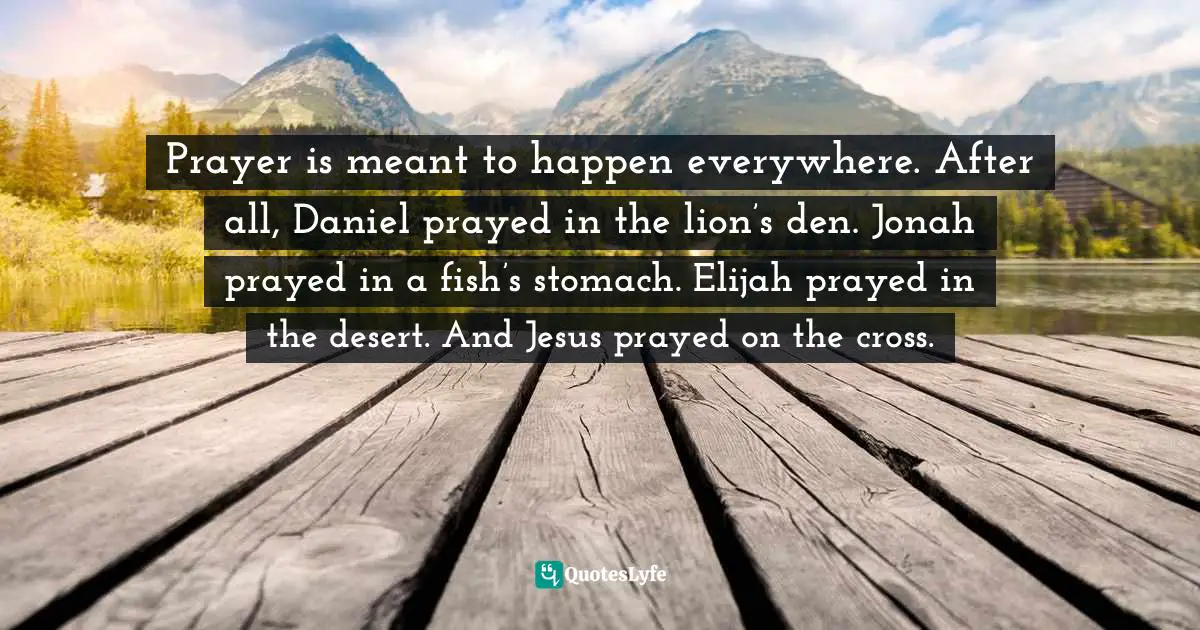 Prayer is meant to happen everywhere. After all, Daniel prayed in the lion’s den. Jonah prayed in a fish’s stomach. Elijah prayed in the desert. And Jesus prayed on the cross.