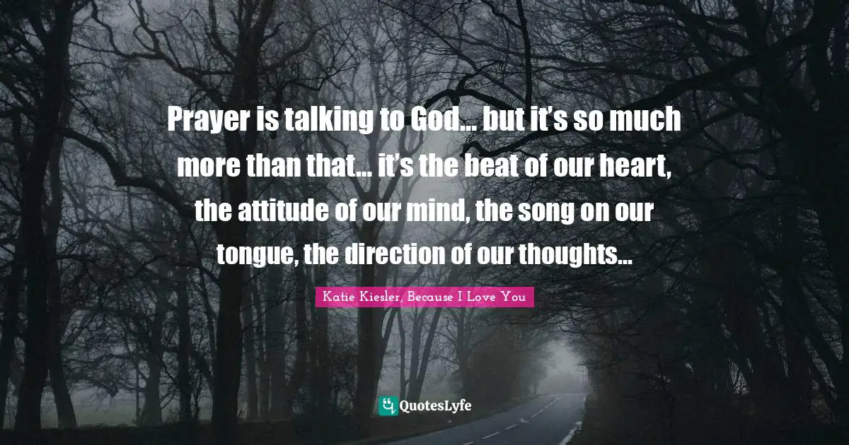Prayer is talking to God… but it’s so much more than that… it’s the beat of our heart, the attitude of our mind, the song on our tongue, the direction of our thoughts…