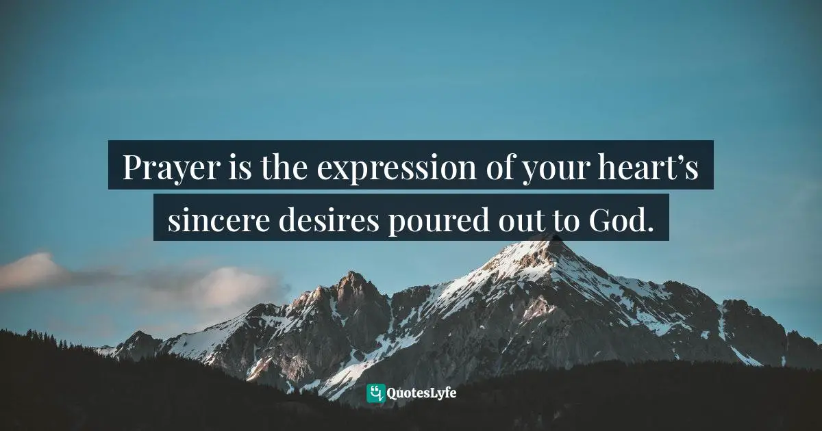 Prayer is the expression of your heart’s sincere desires poured out to God.