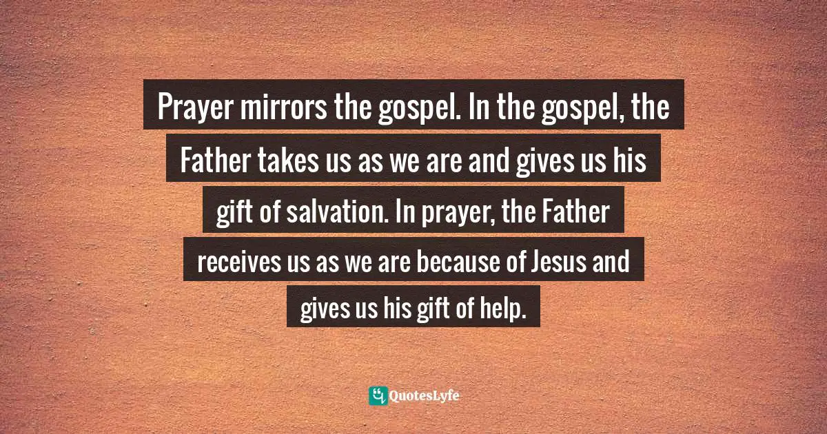 Prayer mirrors the gospel. In the gospel, the Father takes us as we are and gives us his gift of salvation. In prayer, the Father receives us as we are because of Jesus and gives us his gift of help.
