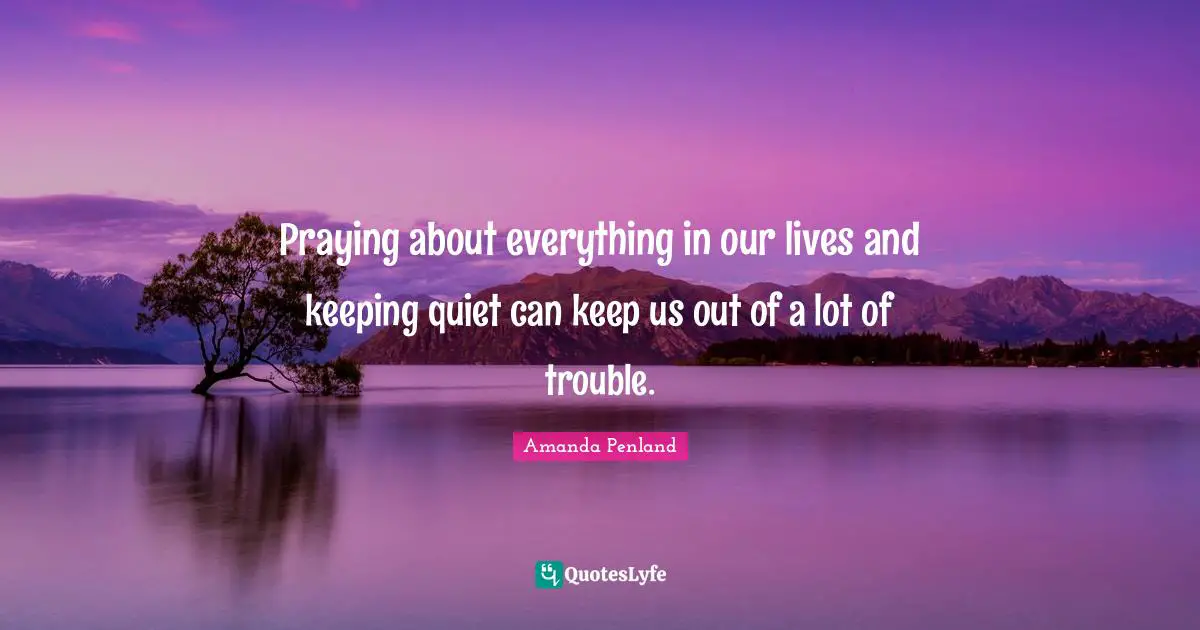 Praying about everything in our lives and keeping quiet can keep us out of a lot of trouble.