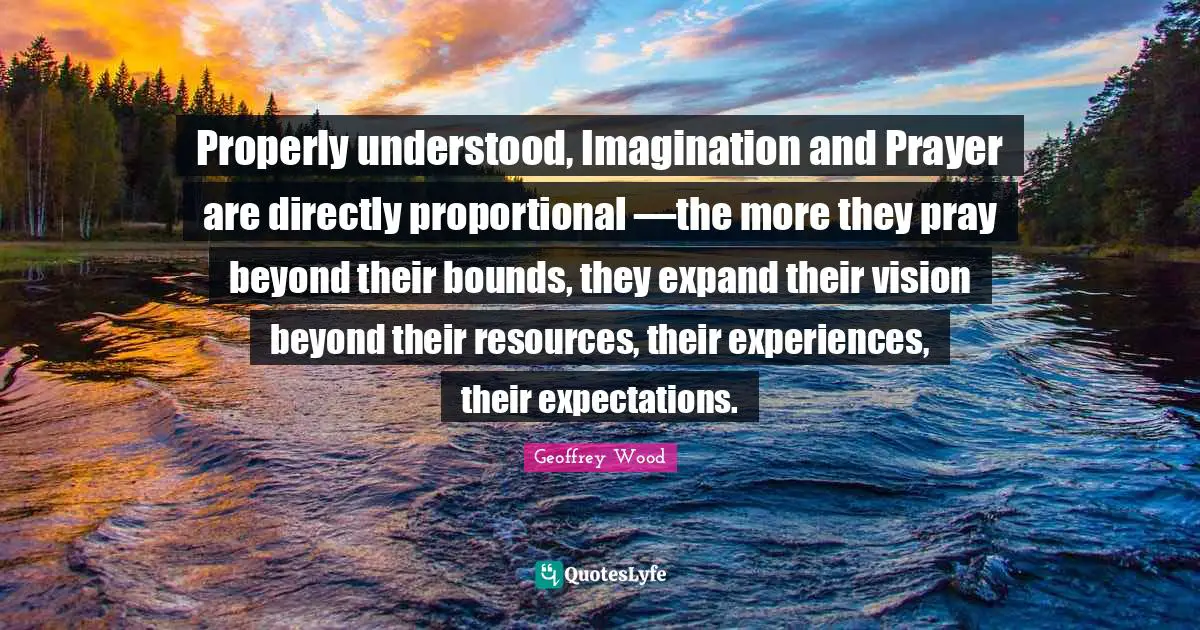 Geoffrey Wood Quotes: "Properly understood, Imagination and Prayer are directly proportional —the more they pray beyond their bounds, they expand their vision beyond their resources, their experiences, their expectations."