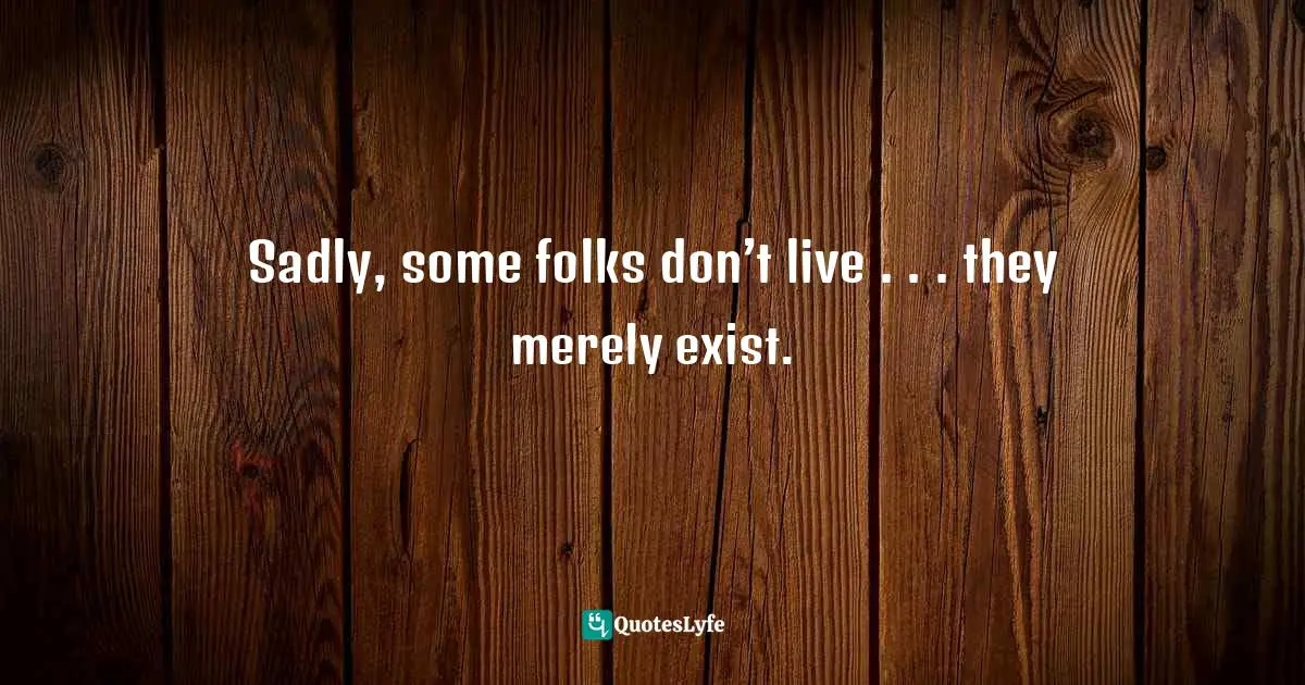 Sadly, some folks don’t live . . . they merely exist.