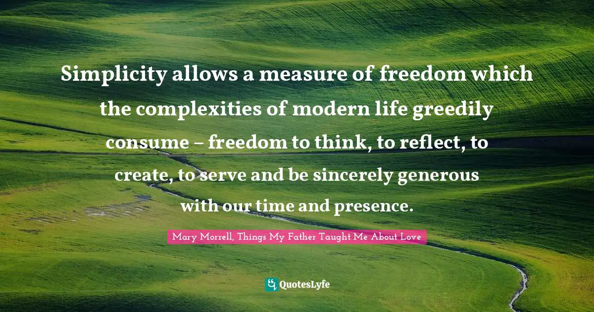 Simplicity allows a measure of freedom which the complexities of modern life greedily consume – freedom to think, to reflect, to create, to serve and be sincerely generous with our time and presence.