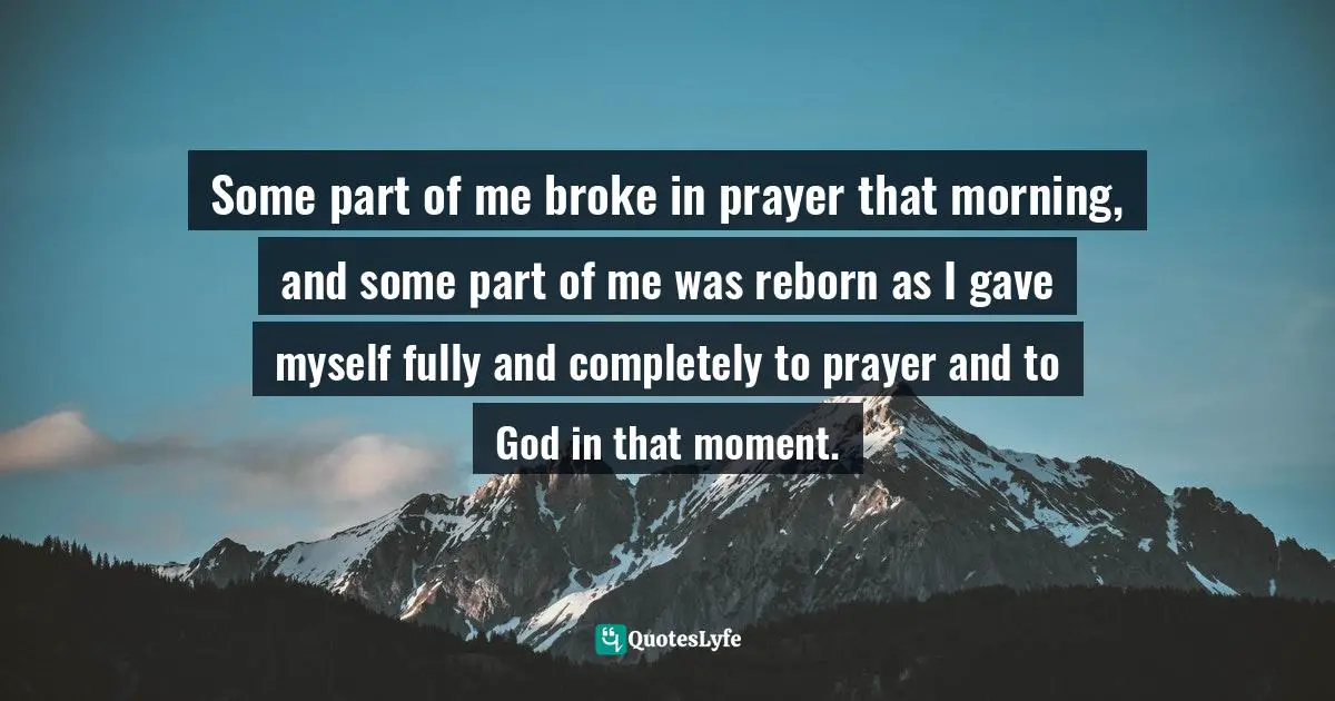 Some part of me broke in prayer that morning, and some part of me was reborn as I gave myself fully and completely to prayer and to God in that moment.