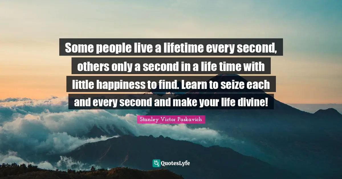 Some people live a lifetime every second, others only a second in a life time with little happiness to find. Learn to seize each and every second and make your life divine!