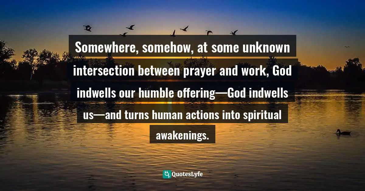 Somewhere, somehow, at some unknown intersection between prayer and work, God indwells our humble offering—God indwells us—and turns human actions into spiritual awakenings.