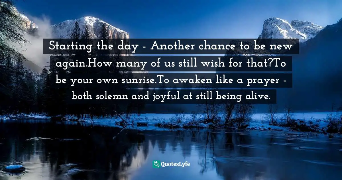 Starting the day - Another chance to be new again.How many of us still wish for that?To be your own sunrise.To awaken like a prayer - both solemn and joyful at still being alive.