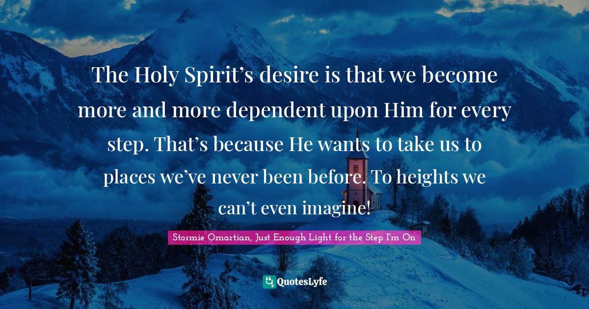 The Holy Spirit’s desire is that we become more and more dependent upon Him for every step. That’s because He wants to take us to places we’ve never been before. To heights we can’t even imagine!