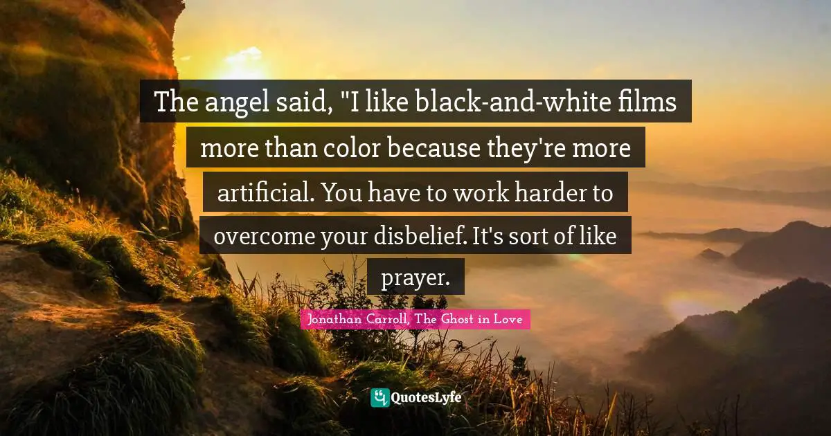 The angel said, "I like black-and-white films more than color because they're more artificial. You have to work harder to overcome your disbelief. It's sort of like prayer.